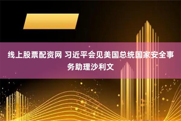 线上股票配资网 习近平会见美国总统国家安全事务助理沙利文