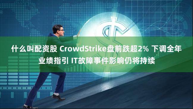 什么叫配资股 CrowdStrike盘前跌超2% 下调全年业绩指引 IT故障事件影响仍将持续