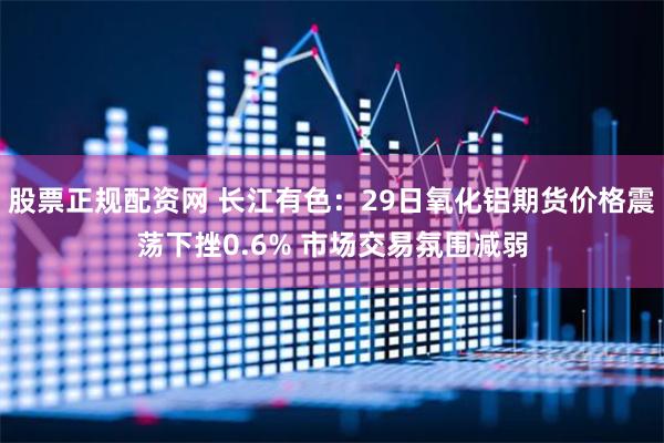 股票正规配资网 长江有色：29日氧化铝期货价格震荡下挫0.6% 市场交易氛围减弱