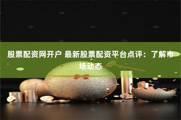 股票配资网开户 最新股票配资平台点评：了解市场动态