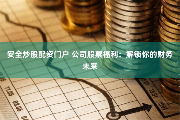 安全炒股配资门户 公司股票福利：解锁你的财务未来