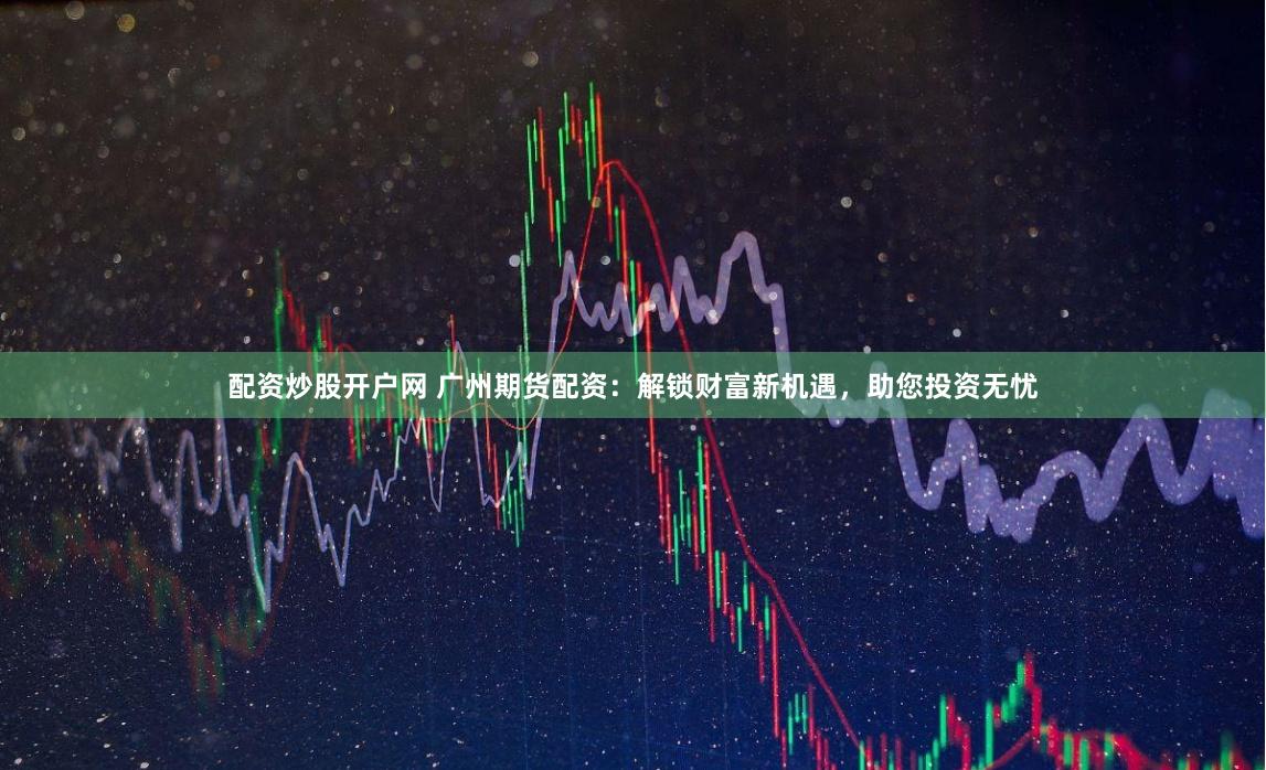 配资炒股开户网 广州期货配资：解锁财富新机遇，助您投资无忧