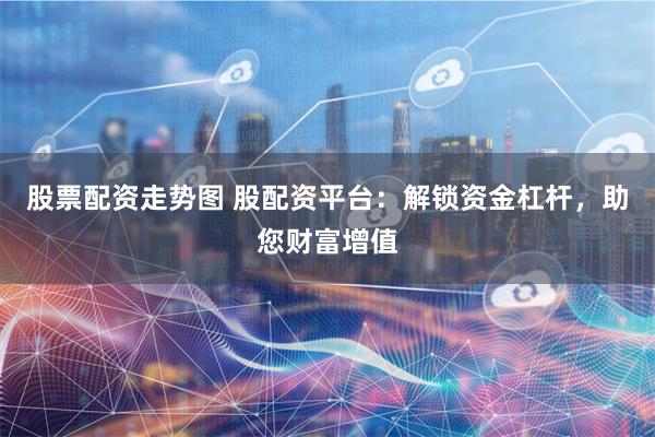 股票配资走势图 股配资平台：解锁资金杠杆，助您财富增值