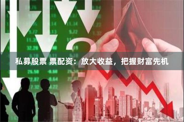 私募股票 票配资：放大收益，把握财富先机