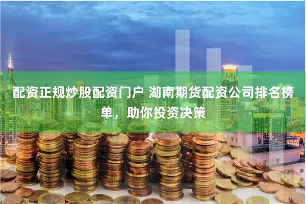 配资正规炒股配资门户 湖南期货配资公司排名榜单，助你投资决策
