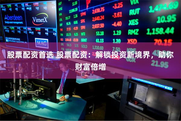 股票配资首选 股票配资：解锁投资新境界，助你财富倍增
