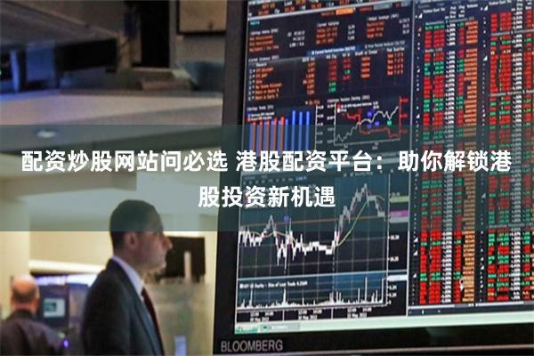 配资炒股网站问必选 港股配资平台：助你解锁港股投资新机遇