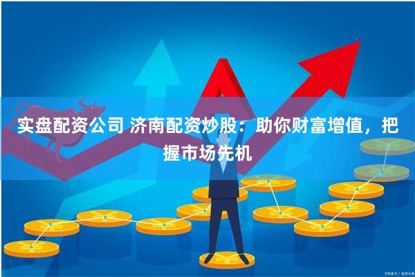 实盘配资公司 济南配资炒股：助你财富增值，把握市场先机