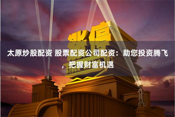 太原炒股配资 股票配资公司配资：助您投资腾飞，把握财富机遇