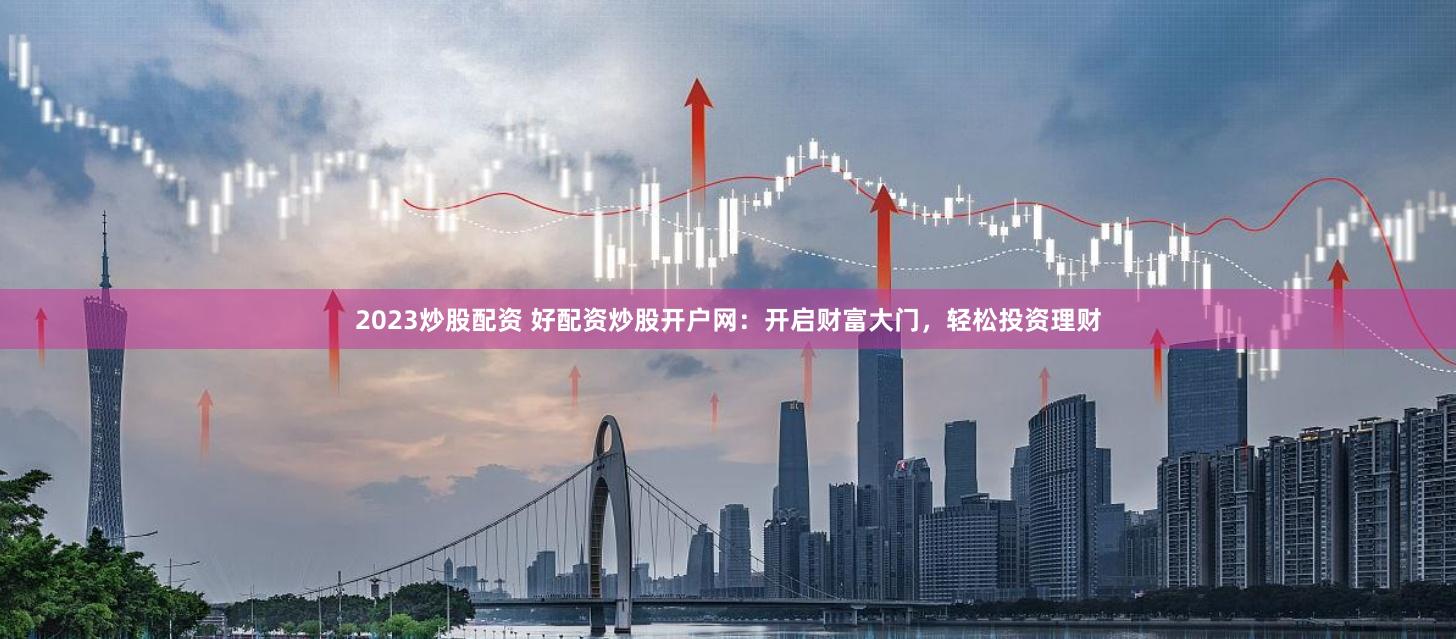 2023炒股配资 好配资炒股开户网:开启财富大门,轻松投资理财