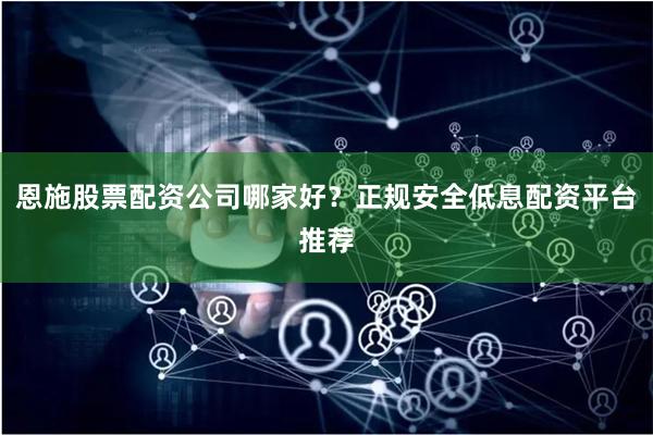 恩施股票配资公司哪家好？正规安全低息配资平台推荐