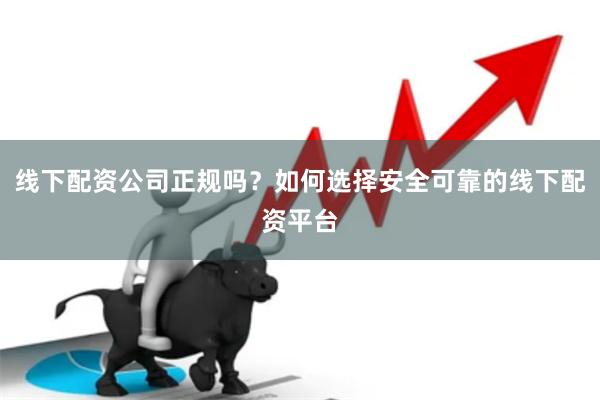 线下配资公司正规吗？如何选择安全可靠的线下配资平台