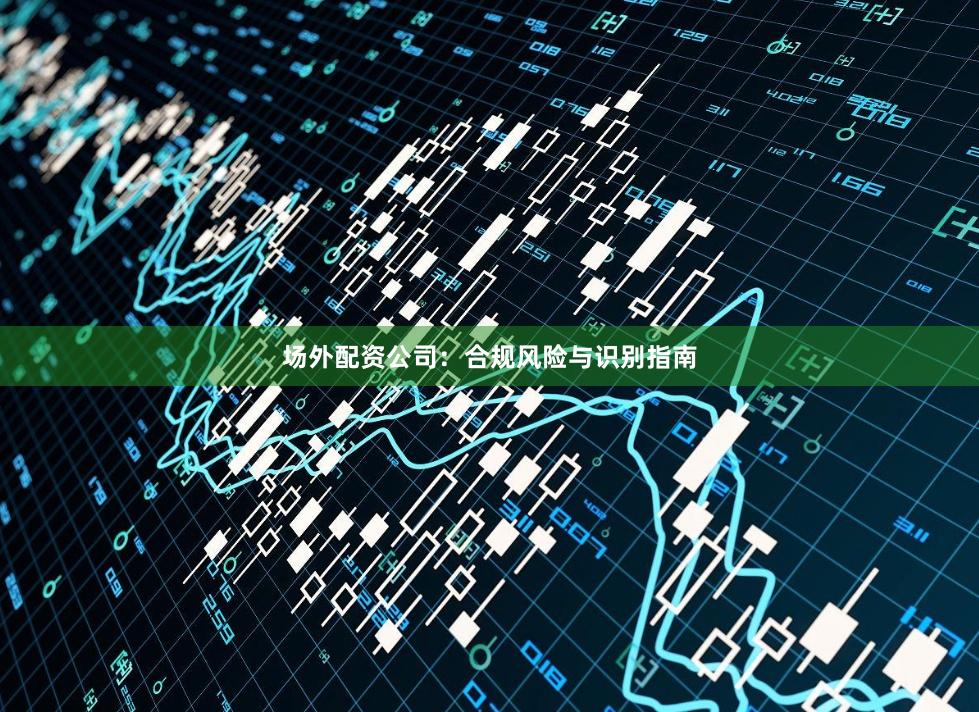 场外配资公司：合规风险与识别指南